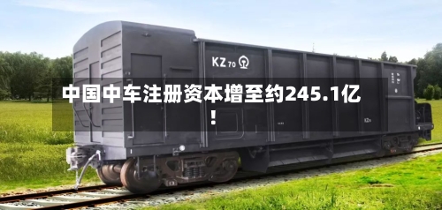 中国中车注册资本增至约245.1亿！