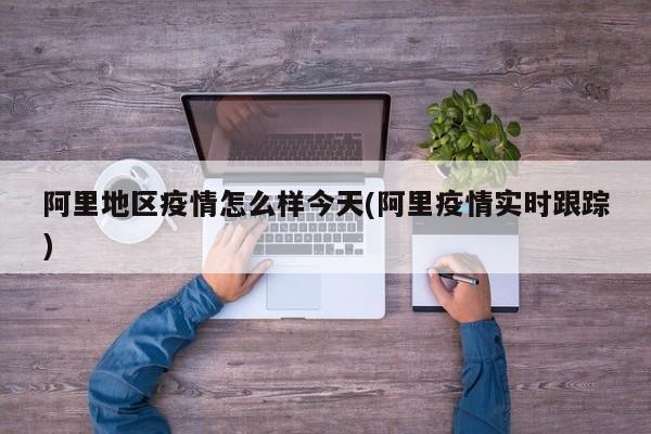 阿里地区疫情怎么样今天(阿里疫情实时跟踪)