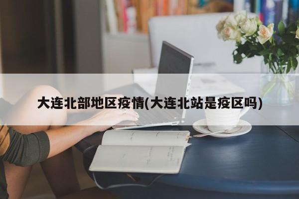 大连北部地区疫情(大连北站是疫区吗)