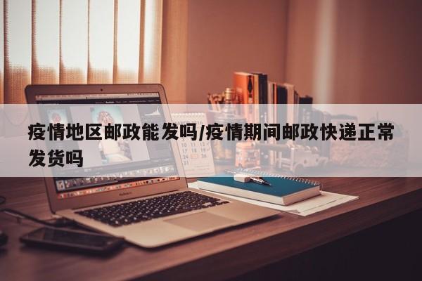 疫情地区邮政能发吗/疫情期间邮政快递正常发货吗