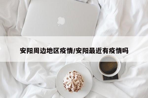 安阳周边地区疫情/安阳最近有疫情吗