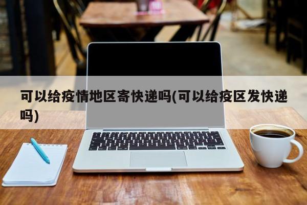 可以给疫情地区寄快递吗(可以给疫区发快递吗)