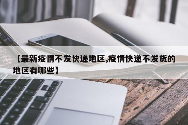 【最新疫情不发快递地区,疫情快递不发货的地区有哪些】