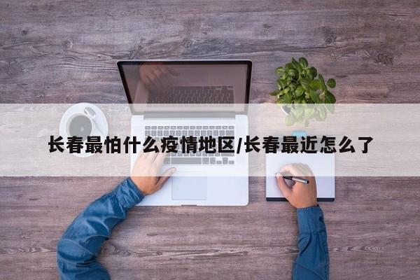 长春最怕什么疫情地区/长春最近怎么了