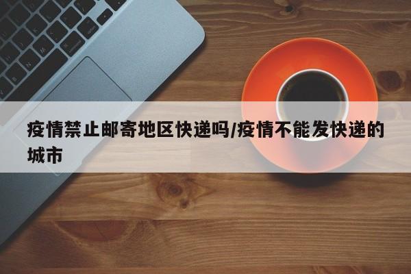 疫情禁止邮寄地区快递吗/疫情不能发快递的城市