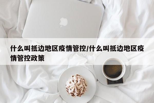 什么叫抵边地区疫情管控/什么叫抵边地区疫情管控政策