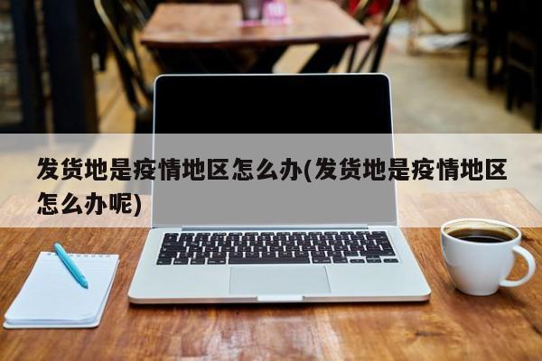发货地是疫情地区怎么办(发货地是疫情地区怎么办呢)