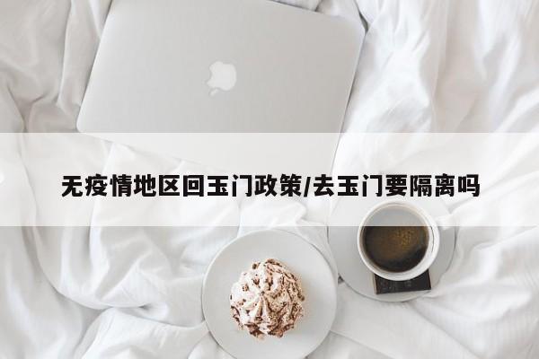无疫情地区回玉门政策/去玉门要隔离吗