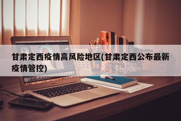 甘肃定西疫情高风险地区(甘肃定西公布最新疫情管控)
