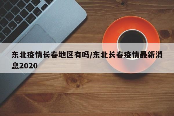 东北疫情长春地区有吗/东北长春疫情最新消息2020