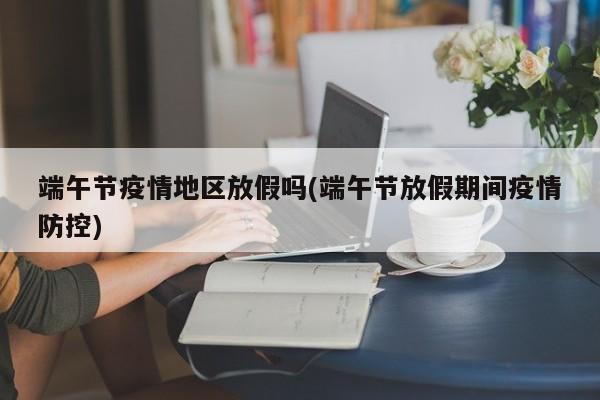 端午节疫情地区放假吗(端午节放假期间疫情防控)