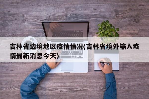 吉林省边境地区疫情情况(吉林省境外输入疫情最新消息今天)