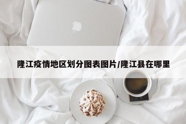 隆江疫情地区划分图表图片/隆江县在哪里