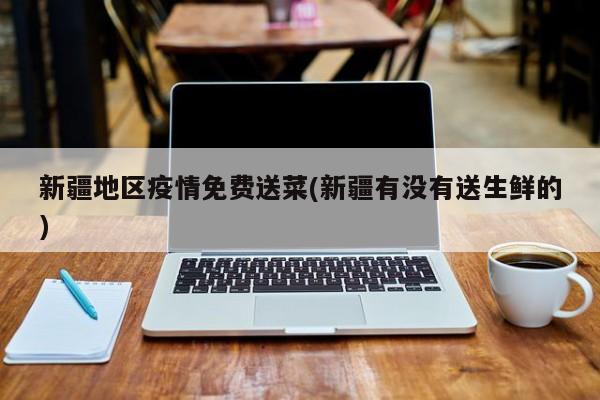 新疆地区疫情免费送菜(新疆有没有送生鲜的)