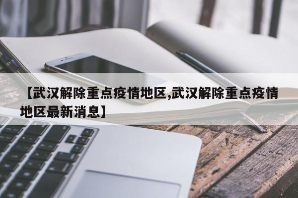 【武汉解除重点疫情地区,武汉解除重点疫情地区最新消息】