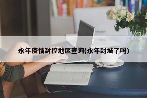 永年疫情封控地区查询(永年封城了吗)