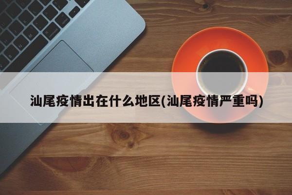 汕尾疫情出在什么地区(汕尾疫情严重吗)