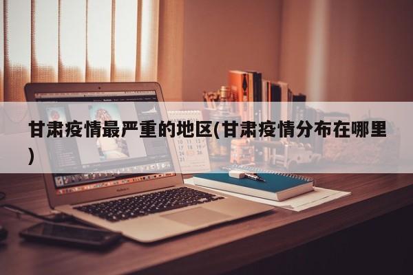 甘肃疫情最严重的地区(甘肃疫情分布在哪里)