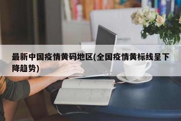 最新中国疫情黄码地区(全国疫情黄标线呈下降趋势)