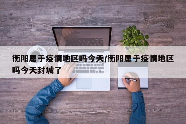 衡阳属于疫情地区吗今天/衡阳属于疫情地区吗今天封城了